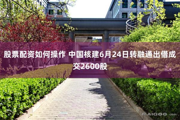 股票配资如何操作 中国核建6月24日转融通出借成交2600股