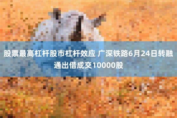 股票最高杠杆股市杠杆效应 广深铁路6月24日转融通出借成交10000股