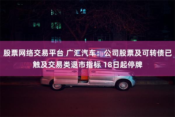 股票网络交易平台 广汇汽车：公司股票及可转债已触及交易类退市指标 18日起停牌