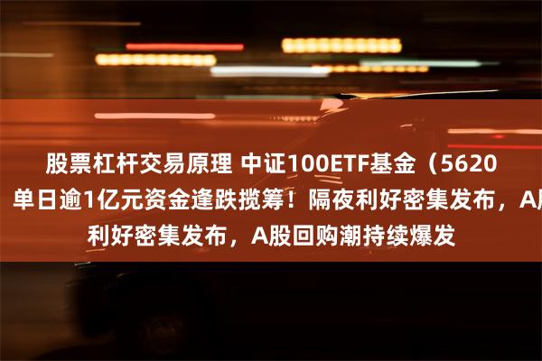 股票杠杆交易原理 中证100ETF基金（562000）创阶段新低，单日逾1亿元资金逢跌揽筹！隔夜利好密集发布，A股回购潮持续爆发