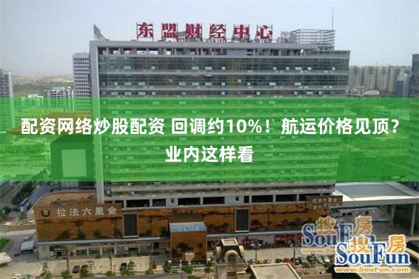 配资网络炒股配资 回调约10%！航运价格见顶？业内这样看