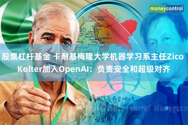 股票杠杆基金 卡耐基梅隆大学机器学习系主任Zico Kolter加入OpenAI：负责安全和超级对齐