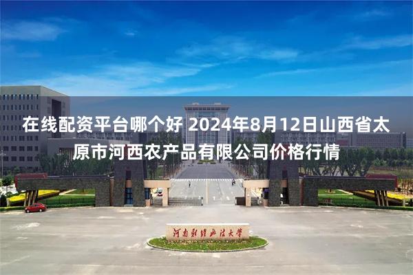 在线配资平台哪个好 2024年8月12日山西省太原市河西农产品有限公司价格行情