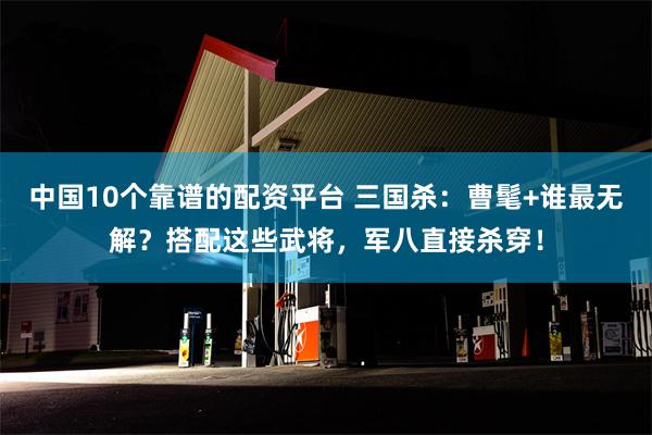 中国10个靠谱的配资平台 三国杀：曹髦+谁最无解？搭配这些武将，军八直接杀穿！