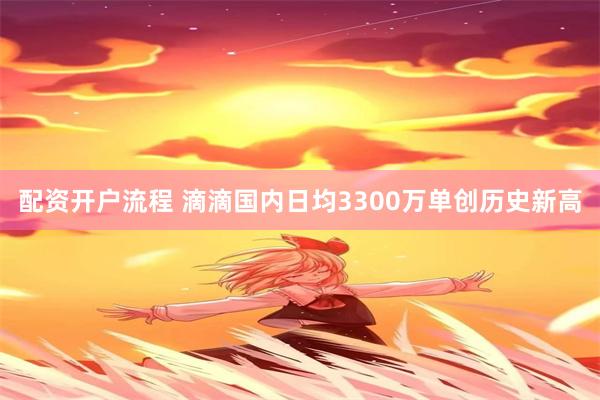 配资开户流程 滴滴国内日均3300万单创历史新高