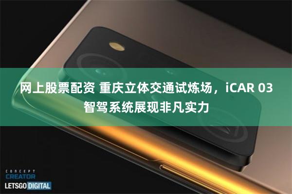 网上股票配资 重庆立体交通试炼场，iCAR 03智驾系统展现非凡实力