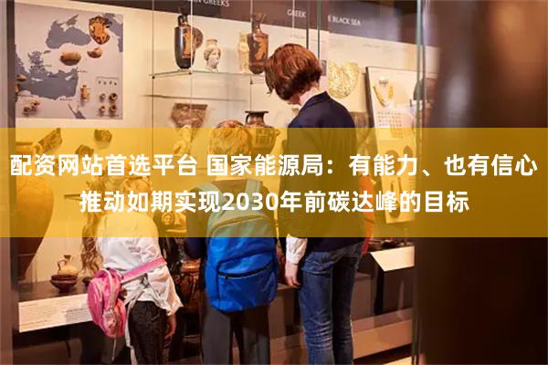 配资网站首选平台 国家能源局：有能力、也有信心推动如期实现2030年前碳达峰的目标