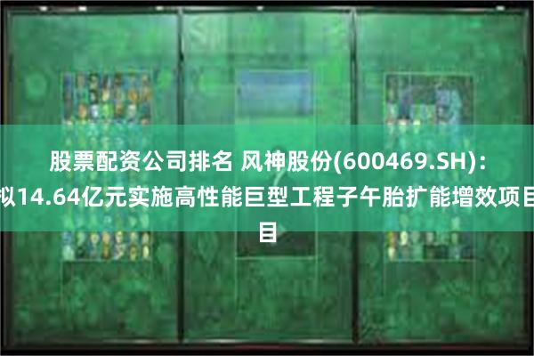 股票配资公司排名 风神股份(600469.SH)：拟14.64亿元实施高性能巨型工程子午胎扩能增效项目