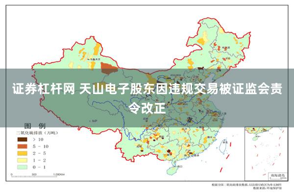 证券杠杆网 天山电子股东因违规交易被证监会责令改正