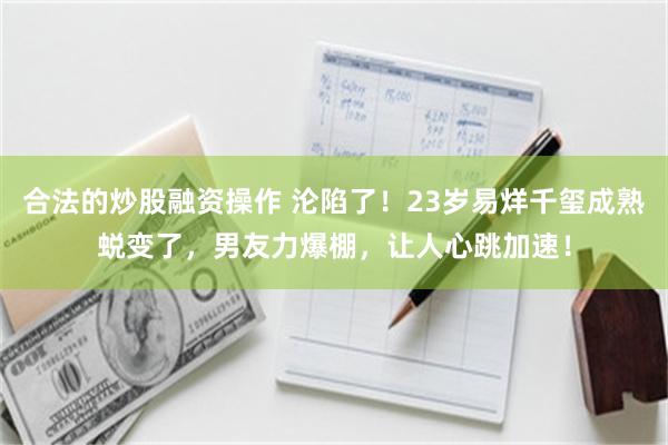 合法的炒股融资操作 沦陷了！23岁易烊千玺成熟蜕变了，男友力爆棚，让人心跳加速！