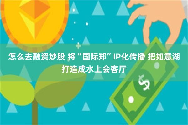 怎么去融资炒股 将“国际郑”IP化传播 把如意湖打造成水上会客厅