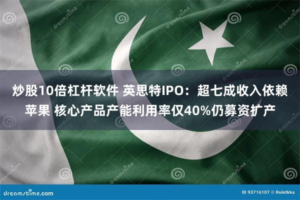 炒股10倍杠杆软件 英思特IPO：超七成收入依赖苹果 核心产品产能利用率仅40%仍募资扩产