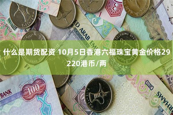 什么是期货配资 10月5日香港六福珠宝黄金价格29220港币/两