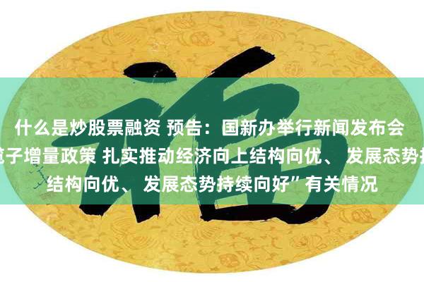 什么是炒股票融资 预告：国新办举行新闻发布会 介绍“系统落实一揽子增量政策 扎实推动经济向上结构向优、 发展态势持续向好”有关情况