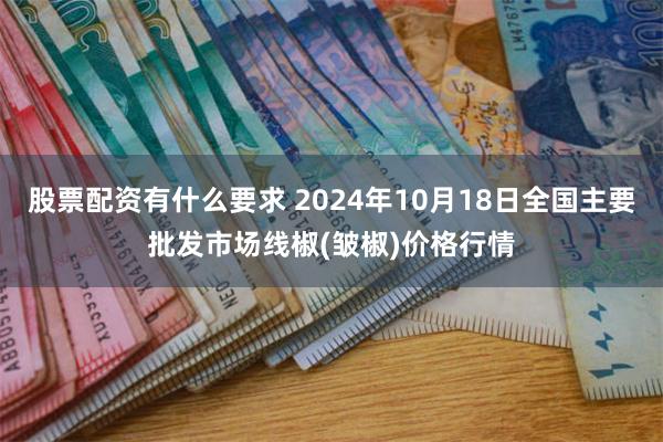 股票配资有什么要求 2024年10月18日全国主要批发市场线椒(皱椒)价格行情