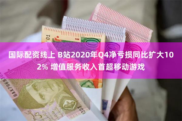 国际配资线上 B站2020年Q4净亏损同比扩大102% 增值服务收入首超移动游戏