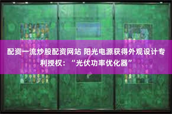 配资一流炒股配资网站 阳光电源获得外观设计专利授权：“光伏功率优化器”