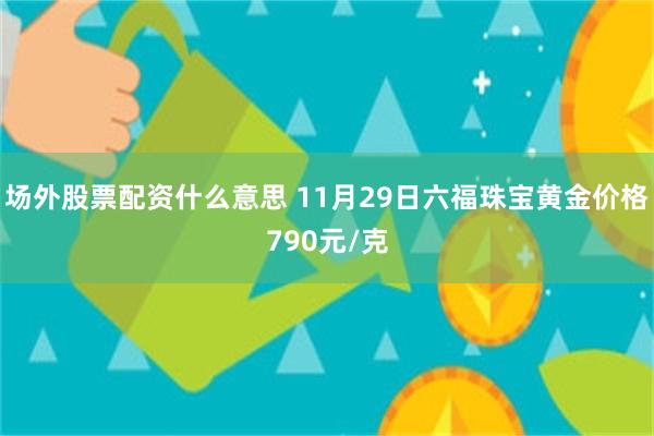 场外股票配资什么意思 11月29日六福珠宝黄金价格790元/克