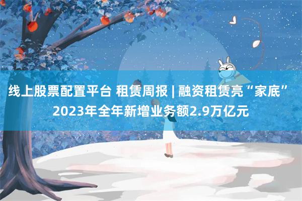 线上股票配置平台 租赁周报 | 融资租赁亮“家底” 2023年全年新增业务额2.9万亿元