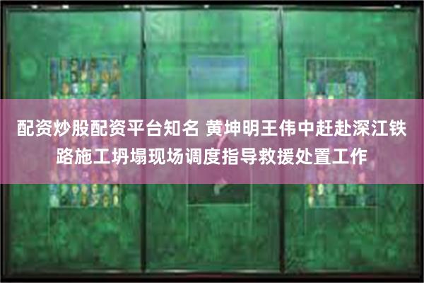 配资炒股配资平台知名 黄坤明王伟中赶赴深江铁路施工坍塌现场调度指导救援处置工作