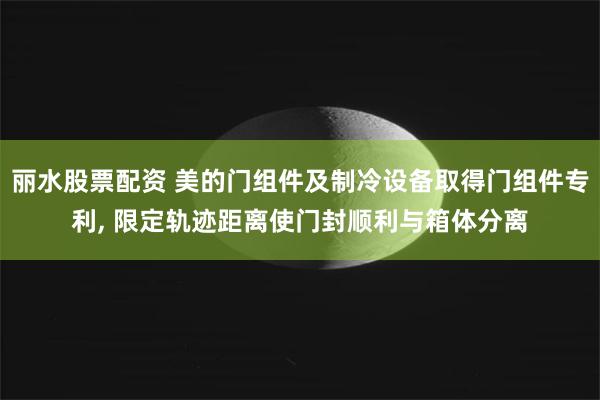 丽水股票配资 美的门组件及制冷设备取得门组件专利, 限定轨迹距离使门封顺利与箱体分离