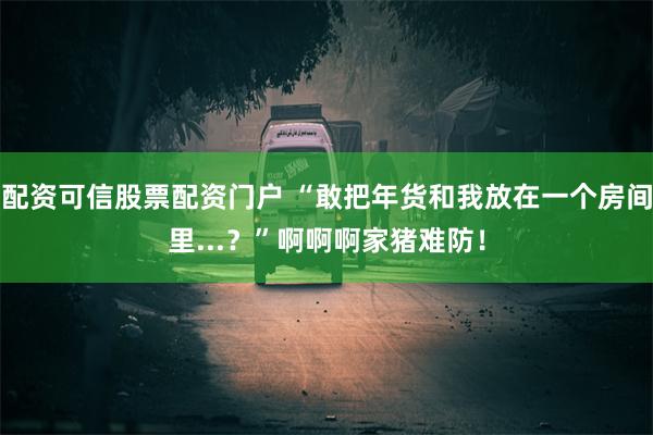 配资可信股票配资门户 “敢把年货和我放在一个房间里...？”啊啊啊家猪难防！