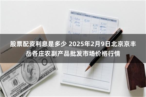 股票配资利息是多少 2025年2月9日北京京丰岳各庄农副产品批发市场价格行情