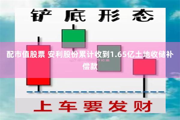 配市值股票 安利股份累计收到1.65亿土地收储补偿款