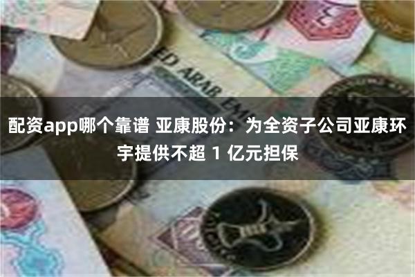 配资app哪个靠谱 亚康股份：为全资子公司亚康环宇提供不超 1 亿元担保