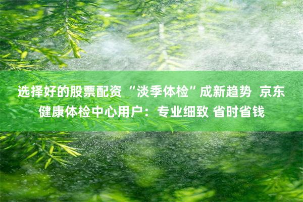 选择好的股票配资 “淡季体检”成新趋势  京东健康体检中心用户：专业细致 省时省钱