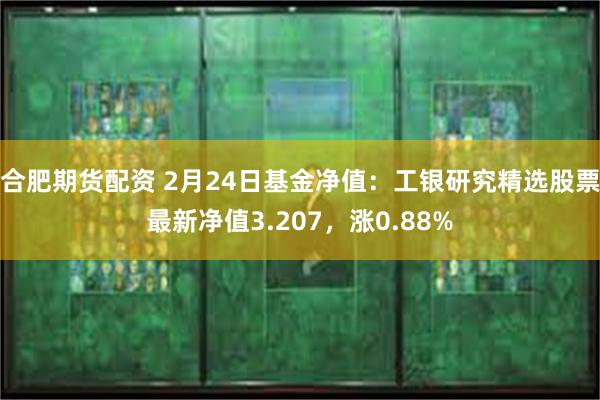 合肥期货配资 2月24日基金净值：工银研究精选股票最新净值3.207，涨0.88%