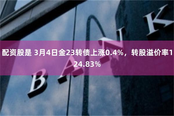 配资股是 3月4日金23转债上涨0.4%，转股溢价率124.83%