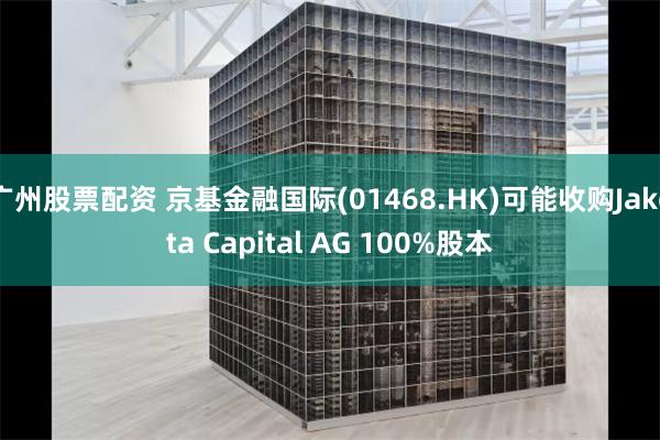 广州股票配资 京基金融国际(01468.HK)可能收购Jakota Capital AG 100%股本