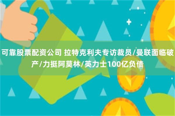 可靠股票配资公司 拉特克利夫专访裁员/曼联面临破产/力挺阿莫林/英力士100亿负债